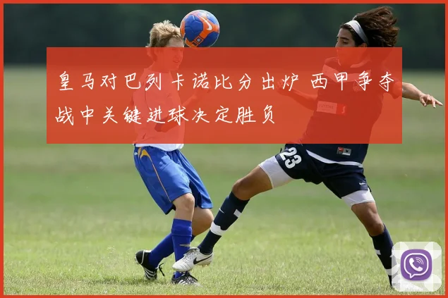 皇马对巴列卡诺比分出炉 西甲争夺战中关键进球决定胜负