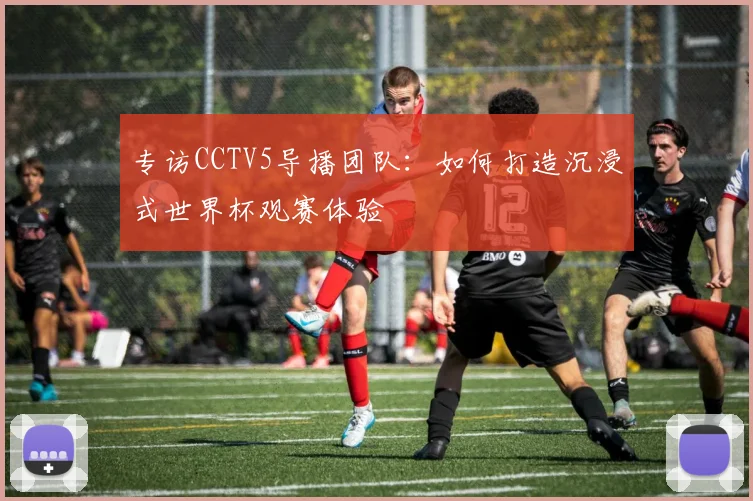 专访CCTV5导播团队:如何打造沉浸式世界杯观赛体验