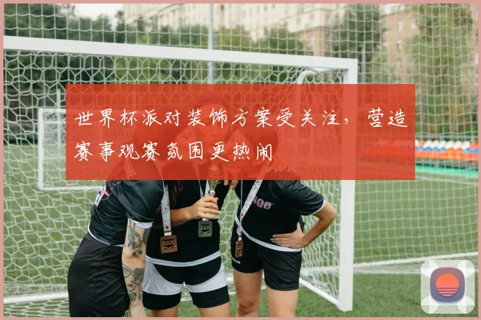 世界杯派对装饰方案受关注，营造赛事观赛氛围更热闹
