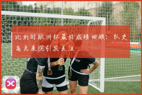 比利时欧洲杯最好成绩回顾：队史高光表现引发关注