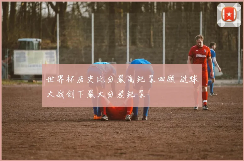 世界杯历史比分最高纪录回顾 进球大战创下最大分差纪录