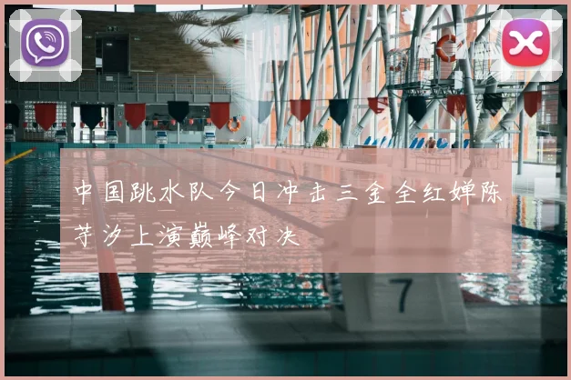 中国跳水队今日冲击三金全红婵陈芋汐上演巅峰对决