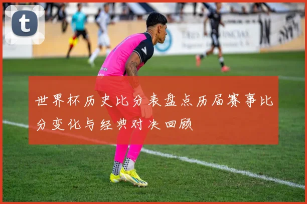世界杯历史比分表盘点历届赛事比分变化与经典对决回顾