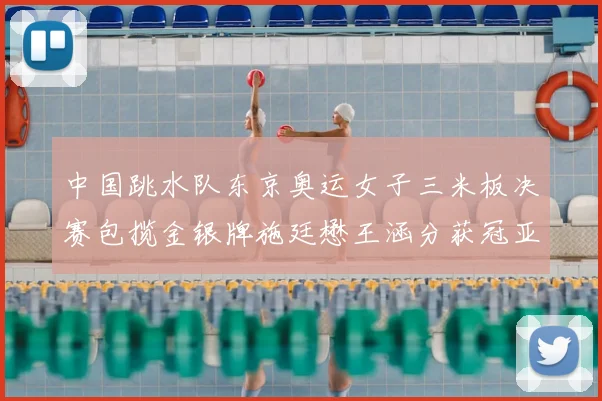 中国跳水队东京奥运女子三米板决赛包揽金银牌施廷懋王涵分获冠亚军