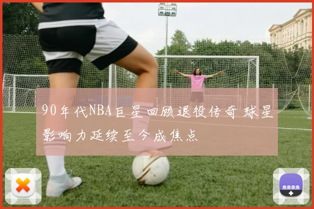 90年代NBA巨星回顾退役传奇 球星影响力延续至今成焦点