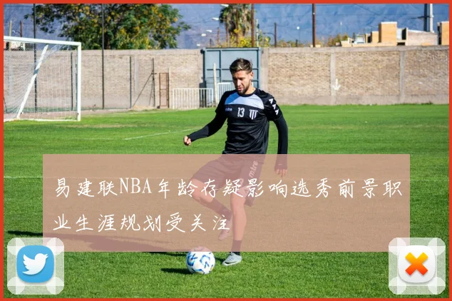 易建联NBA年龄存疑影响选秀前景职业生涯规划受关注