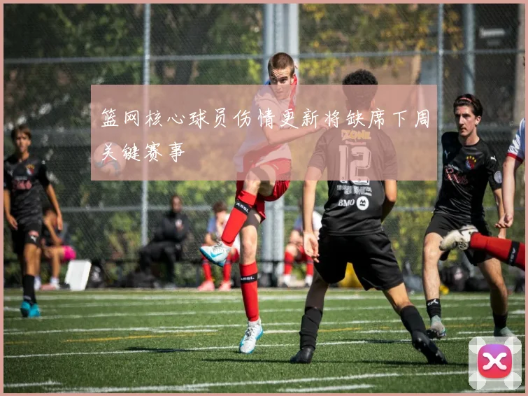 篮网核心球员伤情更新将缺席下周关键赛事