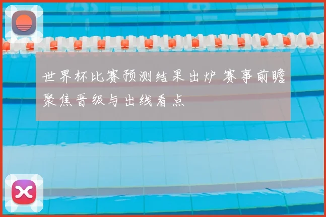 世界杯比赛预测结果出炉 赛事前瞻聚焦晋级与出线看点