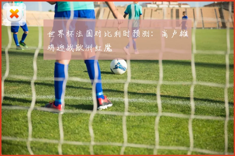 世界杯法国对比利时预测：高卢雄鸡迎战欧洲红魔