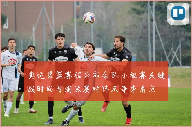 奥运男篮赛程公布各队小组赛关键战时间与淘汰赛对阵及争夺看点