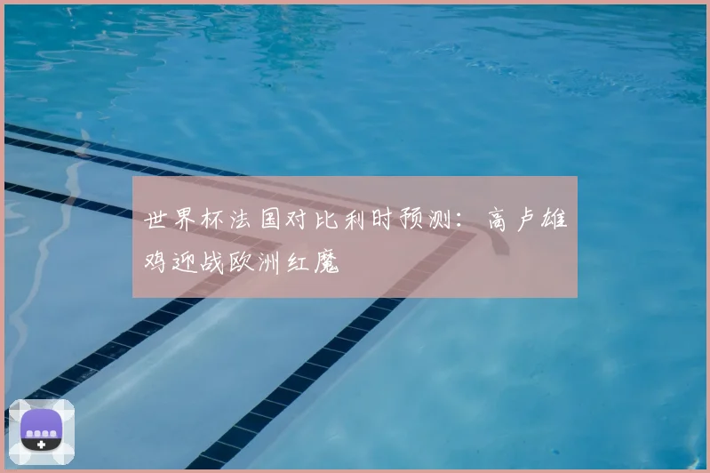 世界杯法国对比利时预测：高卢雄鸡迎战欧洲红魔