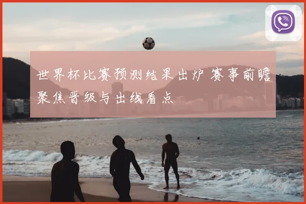 世界杯比赛预测结果出炉 赛事前瞻聚焦晋级与出线看点