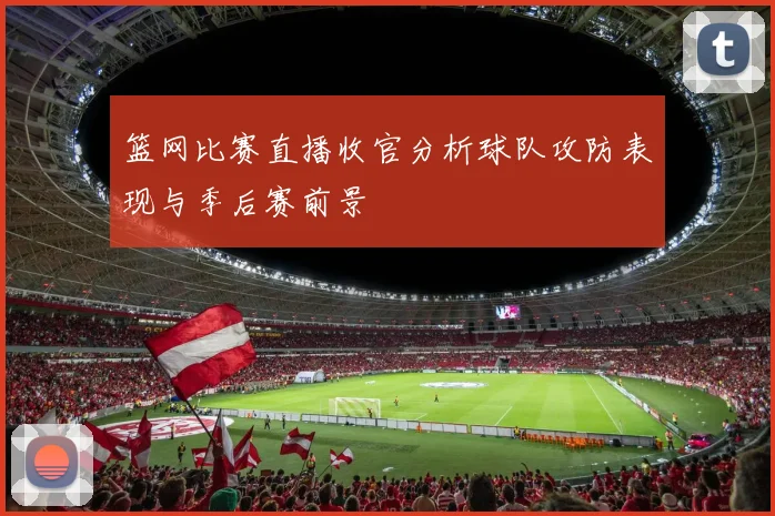 篮网比赛直播收官分析球队攻防表现与季后赛前景
