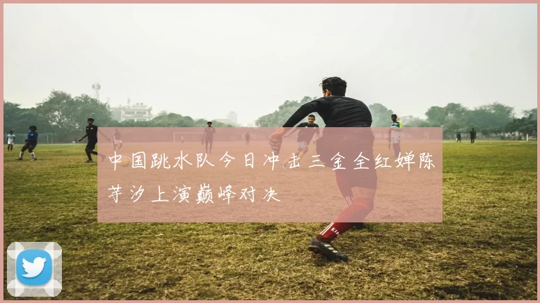 中国跳水队今日冲击三金全红婵陈芋汐上演巅峰对决