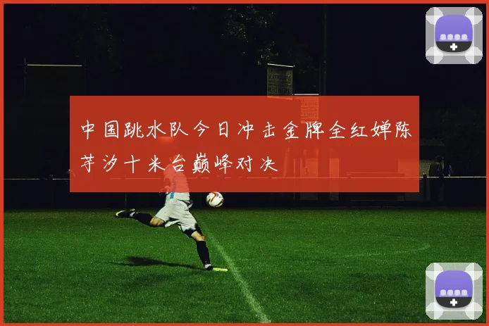 中国跳水队今日冲击金牌全红婵陈芋汐十米台巅峰对决