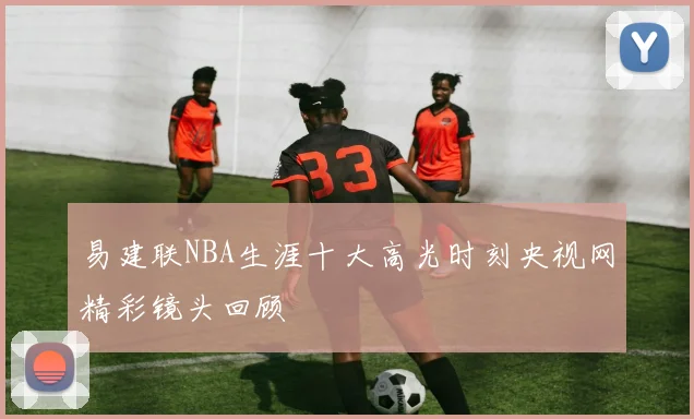 易建联NBA生涯十大高光时刻央视网精彩镜头回顾