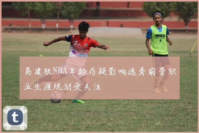易建联NBA年龄存疑影响选秀前景职业生涯规划受关注