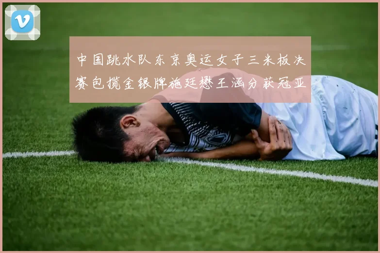 中国跳水队东京奥运女子三米板决赛包揽金银牌施廷懋王涵分获冠亚军