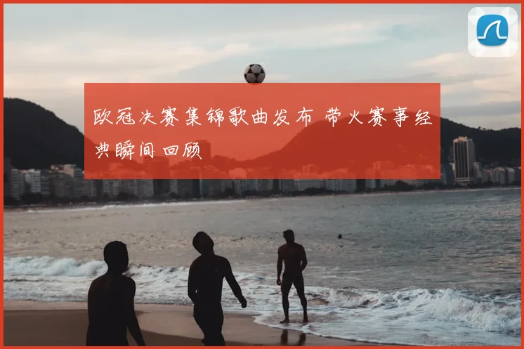 欧冠决赛集锦歌曲发布 带火赛事经典瞬间回顾